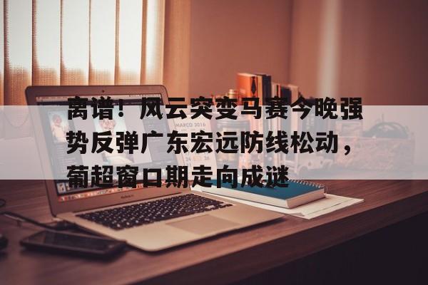 包含离谱！风云突变马赛今晚强势反弹广东宏远防线松动，葡超窗口期走向成谜的词条九游官网